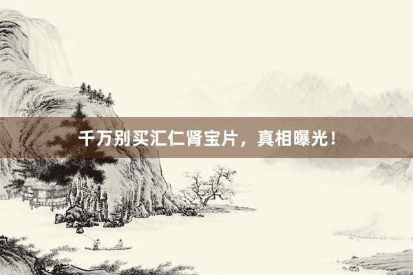 千万别买汇仁肾宝片，真相曝光！