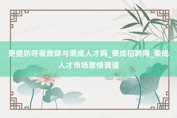 更提防呼吸放肆与荣成人才网_荣成招聘网_荣成人才市场激情调适
