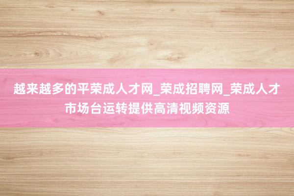 越来越多的平荣成人才网_荣成招聘网_荣成人才市场台运转提供高清视频资源