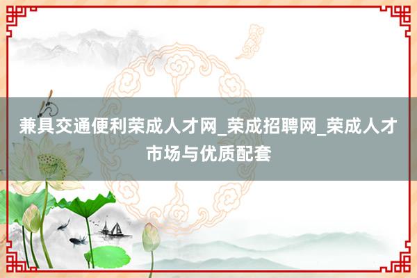 兼具交通便利荣成人才网_荣成招聘网_荣成人才市场与优质配套