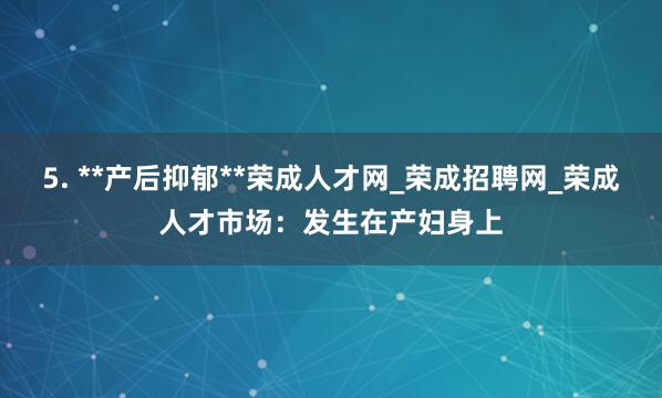 5. **产后抑郁**荣成人才网_荣成招聘网_荣成人才市场:发生在产妇身上